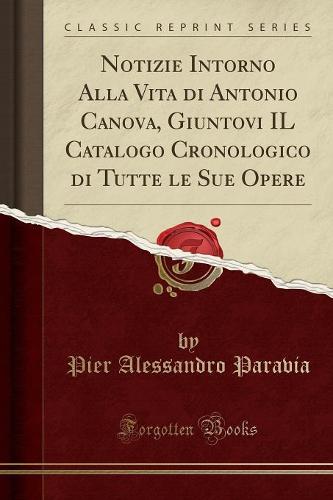 Notizie Intorno Alla Vita Di Antonio Canova, Giuntovi Il Catalogo Cronologico Di Tutte Le Sue Opere (Classic Reprint)