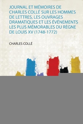 Journal Et Mémoires De Charles Collé Sur Les Hommes De Lettres, Les Ouvrages Dramatiques Et Les Événements Les Plus Mémorables Du Règne De Louis Xv (1748-1772)