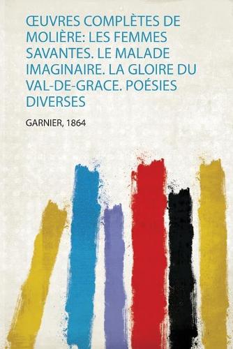 Œuvres Complètes De Molière: Les Femmes Savantes. Le Malade Imaginaire. La Gloire Du Val-De-Grace. Poésies Diverses
