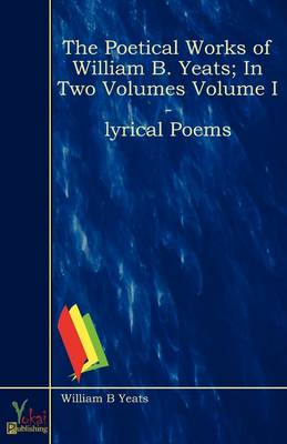 The Poetical Works of William B. Yeats; In Two Volumes Volume I - Lyrical Poems