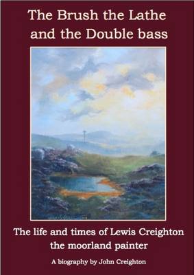The Brush the Lathe and the Double Bass: The Life and Times of Lewis Creighton - The Moorland Painter