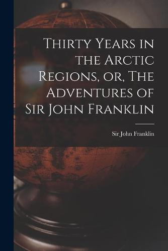 Thirty Years in the Arctic Regions, or, The Adventures of Sir John Franklin [microform]