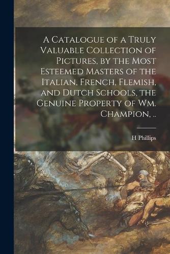 A Catalogue of a Truly Valuable Collection of Pictures, by the Most Esteemed Masters of the Italian, French, Flemish, and Dutch Schools, the Genuine Property of Wm. Champion, ..