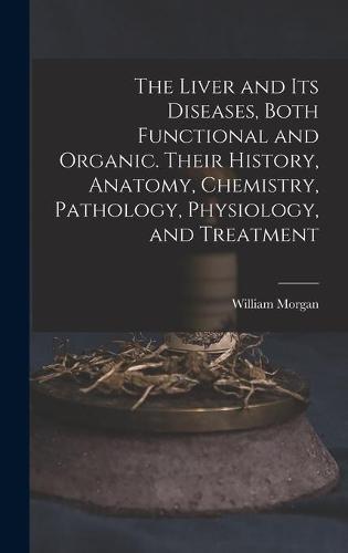 The Liver and Its Diseases, Both Functional and Organic. Their History, Anatomy, Chemistry, Pathology, Physiology, and Treatment
