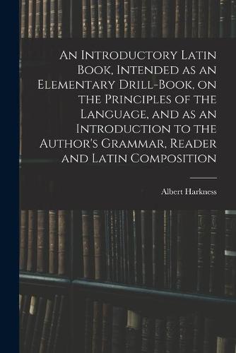 An Introductory Latin Book, Intended as an Elementary Drill-Book, on the Principles of the Language, and as an Introduction to the Author's Grammar, Reader and Latin Composition