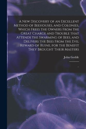 A New Discovery of an Excellent Method of Beehouses, and Colonies, Which Frees the Owners From the Great Charge and Trouble That Attends the Swarming of Bees, and Delivers the Bees From the Evil Reward of Ruine, for the Benefit They Brought Their...