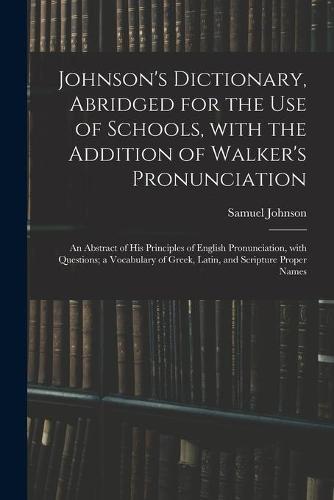 Johnson's Dictionary, Abridged for the Use of Schools, With the Addition of Walker's Pronunciation; an Abstract of His Principles of English Pronunciation, With Questions; a Vocabulary of Greek, Latin, and Scripture Proper Names