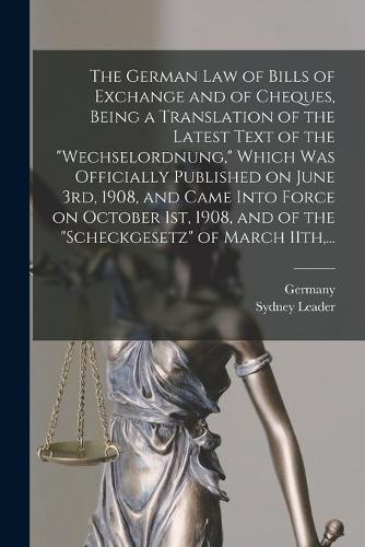 The German Law of Bills of Exchange and of Cheques, Being a Translation of the Latest Text of the "Wechselordnung," Which Was Officially Published on June 3rd, 1908, and Came Into Force on October 1st, 1908, and of the "Scheckgesetz" of March 11th, ...