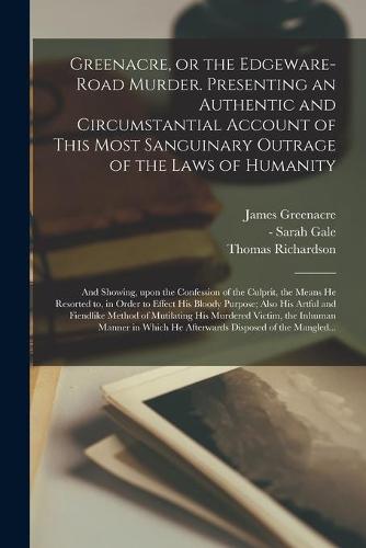 Greenacre, or the Edgeware-Road Murder. Presenting an Authentic and Circumstantial Account of This Most Sanguinary Outrage of the Laws of Humanity; and Showing, Upon the Confession of the Culprit, the Means He Resorted to, in Order to Effect His Bloody...