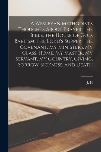 A Wesleyan Methodist's Thoughts About Prayer, the Bible, the House of God, Baptism, the Lord's Supper, the Covenant, My Ministers, My Class, Home, My Master, My Servant, My Country, Giving, Sorrow, Sickness, and Death [microform]