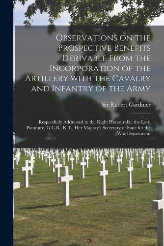 Observations on the Prospective Benefits Derivable From the Incorporation of the Artillery With the Cavalry and Infantry of the Army [microform]