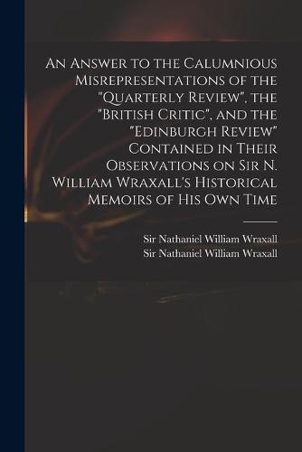 An Answer to the Calumnious Misrepresentations of the "Quarterly Review", the "British Critic", and the "Edinburgh Review" Contained in Their Observations on Sir N. William Wraxall's Historical Memoirs of His Own Time