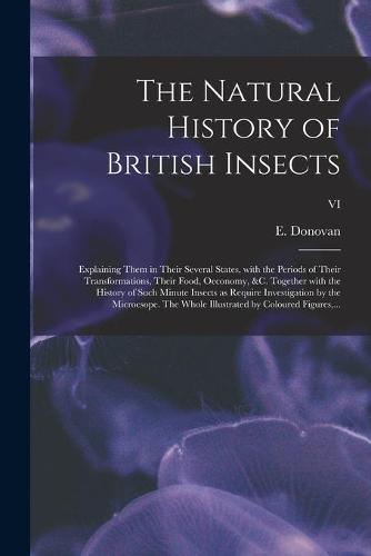 The Natural History of British Insects; Explaining Them in Their Several States, With the Periods of Their Transformations, Their Food, Oeconomy, &c. Together With the History of Such Minute Insects as Require Investigation by the Microcsope. The Whole...; VI