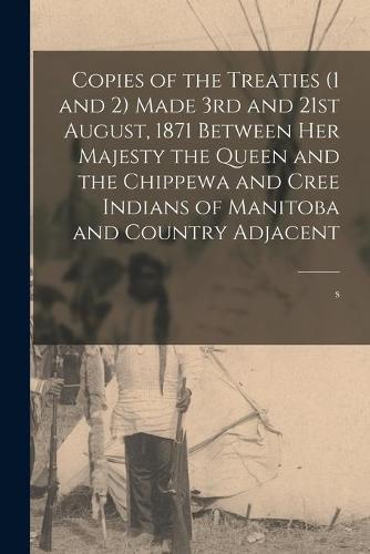 Copies of the Treaties (1 and 2) Made 3rd and 21st August, 1871 Between Her Majesty the Queen and the Chippewa and Cree Indians of Manitoba and Country Adjacent [microform]