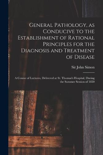 General Pathology, as Conducive to the Establishment of Rational Principles for the Diagnosis and Treatment of Disease