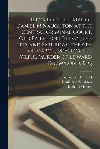 Report of the Trial of Daniel M'Naughton at the Central Criminal Court, Old Bailey (on Friday, the 3rd, and Saturday, the 4th of March, 1843) for the Wilful Murder of Edward Drummond, Esq