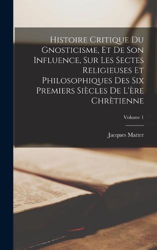 Histoire Critique Du Gnosticisme, Et De Son Influence, Sur Les Sectes Religieuses Et Philosophiques Des Six Premiers Siècles De L'ère Chrètienne; Volume 1