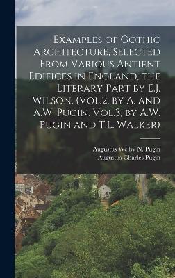 Examples of Gothic Architecture, Selected From Various Antient Edifices in England, the Literary Part by E.J. Wilson. (Vol.2, by A. and A.W. Pugin. Vol.3, by A.W. Pugin and T.L. Walker)
