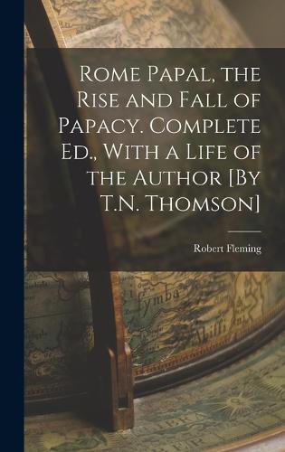 Rome Papal, the Rise and Fall of Papacy. Complete Ed., With a Life of the Author [By T.N. Thomson]