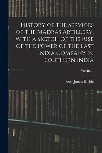 History of the Services of the Madras Artillery, With a Sketch of the Rise of the Power of the East India Company in Southern India; Volume 1