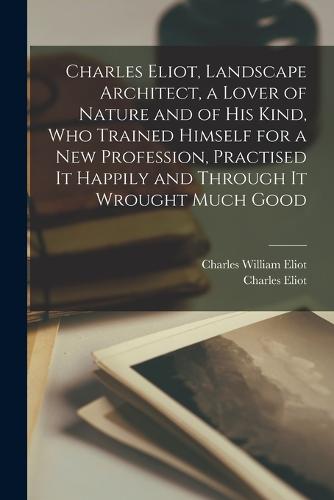 Charles Eliot, Landscape Architect, a Lover of Nature and of his Kind, who Trained Himself for a new Profession, Practised it Happily and Through it Wrought Much Good