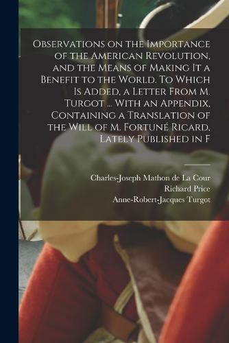 Observations on the Importance of the American Revolution, and the Means of Making it a Benefit to the World. To Which is Added, a Letter From M. Turgot ... With an Appendix, Containing a Translation of the Will of M. Fortuné Ricard, Lately Published in F