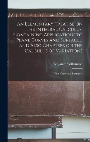 An Elementary Treatise on the Integral Calculus, Containing Applications to Plane Curves and Surfaces, and Also Chapters on the Calculus of Variations; With Numerous Examples