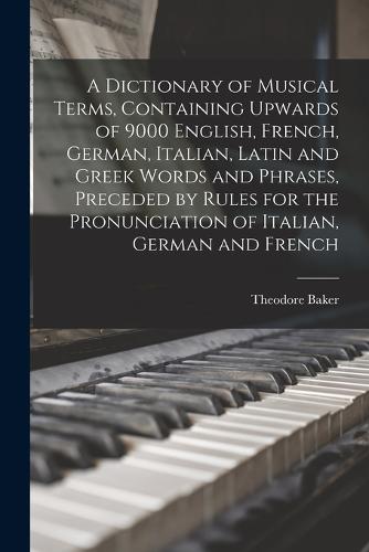 A Dictionary of Musical Terms, Containing Upwards of 9000 English, French, German, Italian, Latin and Greek Words and Phrases, Preceded by Rules for the Pronunciation of Italian, German and French
