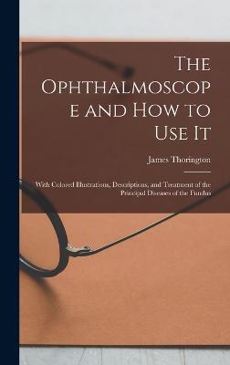 The Ophthalmoscope and how to use it; With Colored Illustrations, Descriptions, and Treatment of the Principal Diseases of the Fundus