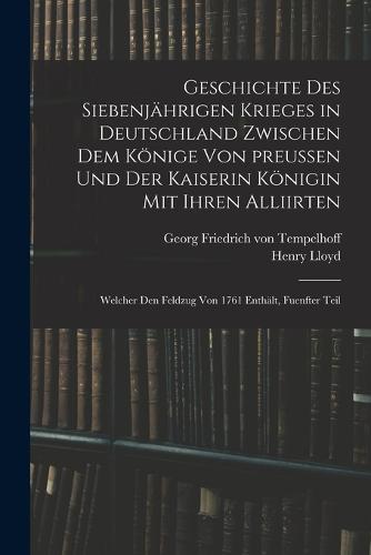 Geschichte des siebenjährigen Krieges in Deutschland zwischen dem Könige von preußen und der Kaiserin Königin mit ihren Alliirten