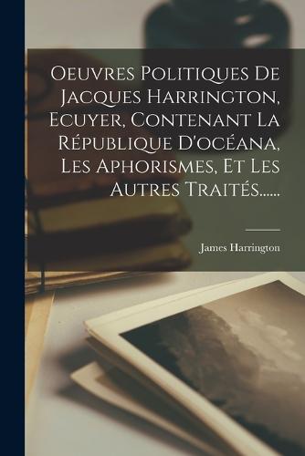 Oeuvres Politiques De Jacques Harrington, Ecuyer, Contenant La République D'océana, Les Aphorismes, Et Les Autres Traités......