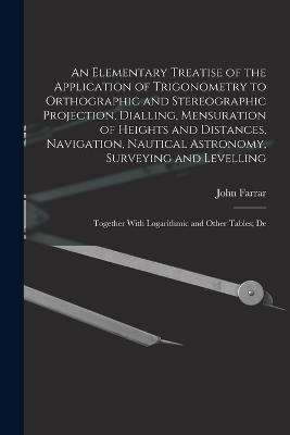 An Elementary Treatise of the Application of Trigonometry to Orthographic and Stereographic Projection, Dialling, Mensuration of Heights and Distances, Navigation, Nautical Astronomy, Surveying and Levelling