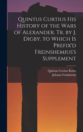 Quintus Curtius His History of the Wars of Alexander. Tr. by J. Digby. to Which Is Prefix'd Freinshemius's Supplement