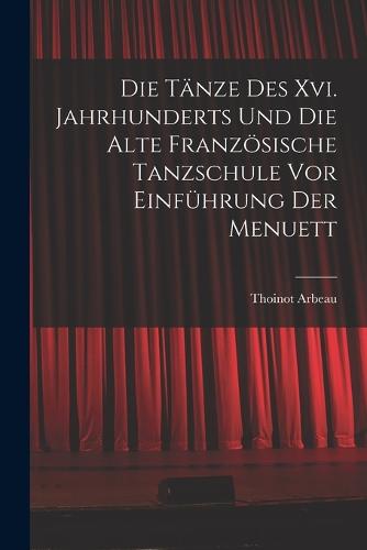 Die Tänze Des Xvi. Jahrhunderts Und Die Alte Französische Tanzschule Vor Einführung Der Menuett