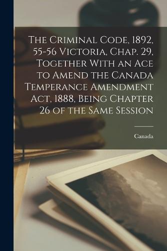 The Criminal Code, 1892, 55-56 Victoria, Chap. 29, Together With an Ace to Amend the Canada Temperance Amendment Act, 1888, Being Chapter 26 of the Same Session