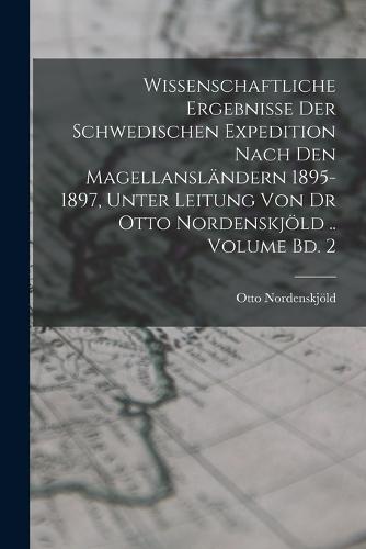 Wissenschaftliche Ergebnisse der Schwedischen Expedition nach den Magellansländern 1895-1897, unter Leitung von Dr Otto Nordenskjöld .. Volume Bd. 2