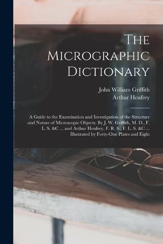 The Micrographic Dictionary; a Guide to the Examination and Investigation of the Structure and Nature of Microscopic Objects. By J. W. Griffith, M. D., F. L. S. &c ... and Arthur Henfrey, F. R. S., F. L. S. &c ... Illustrated by Forty-one Plates and Eight