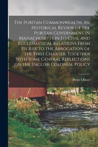 The Puritan Commonwealth. An Historical Review of the Puritan Government in Massachusetts in its Civil and Ecclesiastical Relations From its Rise to the Abrogation of the First Charter. Together With Some General Reflections on the English Colonial Policy