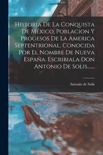 Historia De La Conquista De México, Poblacion Y Progesos De La America Septentrional, Conocida Por El Nombre De Nueva España. Escribiala Don Antonio De Solis, ......