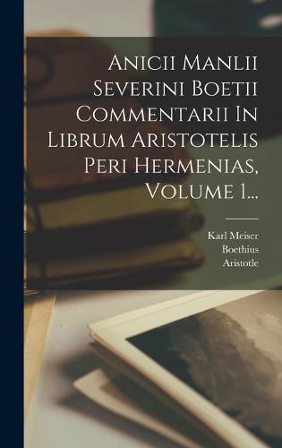 Anicii Manlii Severini Boetii Commentarii In Librum Aristotelis Peri Hermenias, Volume 1...