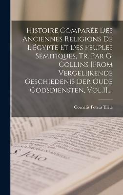 Histoire Comparée Des Anciennes Religions De L'égypte Et Des Peuples Sémitiques, Tr. Par G. Collins [from Vergelijkende Geschiedenis Der Oude Godsdiensten, Vol.1]....