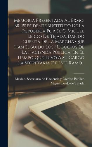 Memoria Presentada Al Exmo. Sr. Presidente Sustituto De La Republica Por El C. Miguel Lerdo De Tejada. Dando Cuenta De La Marcha Que Han Seguido Los Negocios De La Hacienda Pública, En El Tiempo Que Tuvo A Su Cargo La Secretaria De Este Ramo...