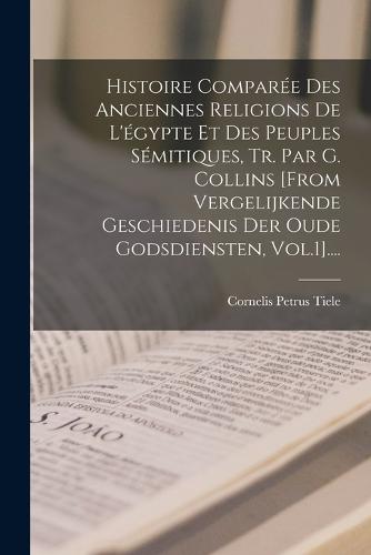 Histoire Comparée Des Anciennes Religions De L'égypte Et Des Peuples Sémitiques, Tr. Par G. Collins [from Vergelijkende Geschiedenis Der Oude Godsdiensten, Vol.1]....