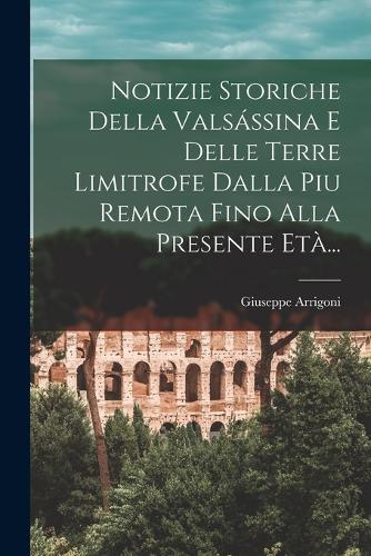 Notizie Storiche Della Valsássina E Delle Terre Limitrofe Dalla Piu Remota Fino Alla Presente Età...