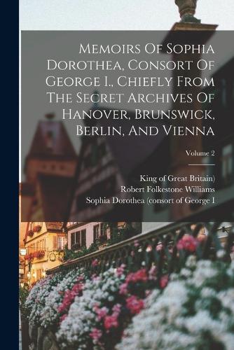 Memoirs Of Sophia Dorothea, Consort Of George I., Chiefly From The Secret Archives Of Hanover, Brunswick, Berlin, And Vienna; Volume 2
