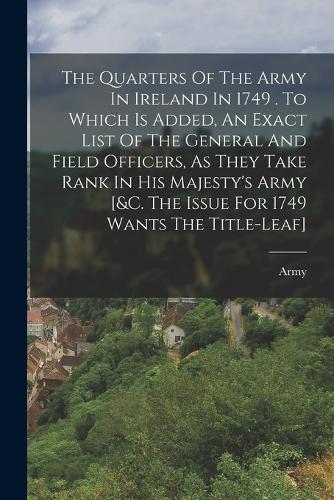 The Quarters Of The Army In Ireland In 1749 . To Which Is Added, An Exact List Of The General And Field Officers, As They Take Rank In His Majesty's Army [&c. The Issue For 1749 Wants The Title-leaf]