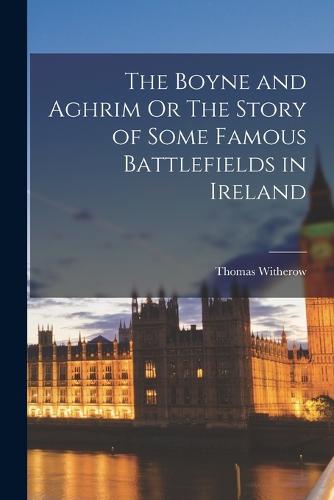 The Boyne and Aghrim Or The Story of Some Famous Battlefields in Ireland