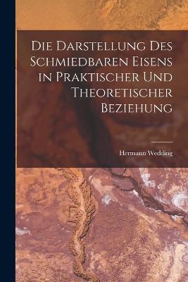 Die Darstellung Des Schmiedbaren Eisens in Praktischer Und Theoretischer Beziehung