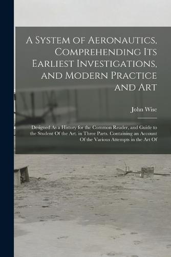 A System of Aeronautics, Comprehending Its Earliest Investigations, and Modern Practice and Art