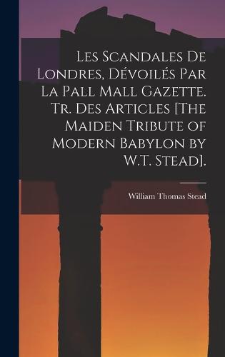 Les Scandales De Londres, Dévoilés Par La Pall Mall Gazette. Tr. Des Articles [The Maiden Tribute of Modern Babylon by W.T. Stead].